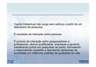 Capital Intelectual não surge sem esforço a partir de um
laboratório de pesquisa.

É resultado d i t
      lt d de interação entre pessoas.
                     ã    t

É produto da interação entre pesquisadores e
professores, alunos qualificados, empresas e governo
trabalhando juntos em pesquisas de ponta, formulando
e respondendo questões e atendendo demandas da
sociedade por melhores padrões de qualidade de vida.
 