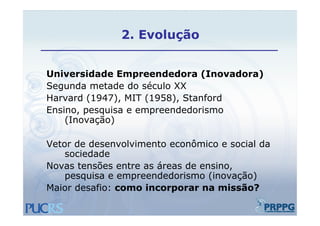 2.
               2 Evolução


Universidade Empreendedora (Inovadora)
Segunda metade do século XX
Harvard (1947), MIT (1958), Stanford
Ensino, pesquisa e empreendedorismo
    (Inovação)

Vetor de desenvolvimento econômico e social da
    sociedade
Novas tensões entre as áreas de ensino
                                ensino,
    pesquisa e empreendedorismo (inovação)
Maior desafio: como incorporar na missão?
 