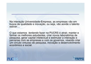 Na interação Universidade-Empresa, as empresas vão em
busca de qualidade e inovação, ou seja, vão aonde o talento
estiver…

O que estamos t t d f
         t       tentando fazer na PUCRS é atrair, manter e
                                                t i        t
formar os melhores estudantes, criar novos laboratórios de
pesquisa, gerar capital intelectual e estimular a interação e
parcerias com as empresas e com os governos, visando criar
      i                                              i   d    i
um círculo virtuoso de pesquisa, inovação e desenvolvimento
econômico e social.
 