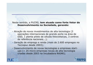 Neste sentido, a PUCRS, tem atuado como forte Vetor de
    Desenvolvimento na Sociedade, gerando:
                          Sociedade

- Atração de novos investimentos de alta tecnologia (
      ç                                            g (3
     operações internacionais de grande porte na área de
     GSD, 1 planta piloto de células fotovoltaicas, 3 centros
     de referência nacionais...);
- Geração de emprego e renda (mais de 2.600 empregos no
     Tecnopuc desde 2003);
- Desenvolvimento de novas tecnologias e empresas start-
     ups (+ 25 micro-empresas novas de alta tecnologia
     criadas desde 2003 na Incubadora RAIAR);   );
 
