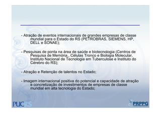 - Atração de eventos internacionais de grandes empresas de classe
      mundial para o Estado do RS (PETROBRAS, SIEMENS, HP,
      DELL e SONAE);

- Pesquisas de ponta na área de saúde e biotecnologia (Centros de
     Pesquisa de Memória,, Células Tronco e Biologia Molecular,
     Instituto Nacional de Tecnologia em Tuberculose e Instituto do
     Cérebro do RS);

- Atração e Retenção de talentos no Estado;

- Imagem internacional positiva do potencial e capacidade de atração
     e concretização de investimentos de empresas de classe
     mundial em alta tecnologia do Estado;
 