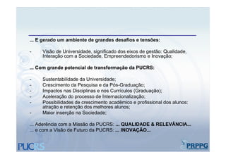 ... E gerado um ambiente de grandes desafios e tensões:

-    Visão de Universidade, significado dos eixos de gestão: Qualidade,
     Interação com a Sociedade, Empreendedorismo e Inovação;

... Com grande potencial de transformação da PUCRS:

-    Sustentabilidade da Universidade;
-    Crescimento da Pesquisa e da Pós-Graduação;
-    Impactos nas Disciplinas e nos Currículos (Graduação);
-    Aceleração do processo de Internacionalização;
-    Possibilidades de crescimento acadêmico e profissional dos alunos:
     atração e retenção dos melhores alunos;
-    Maior inserção na Sociedade;

... Aderência com a Missão da PUCRS: ... QUALIDADE & RELEVÂNCIA...
... e com a Visão de Futuro da PUCRS: ... INOVAÇÃO...
 