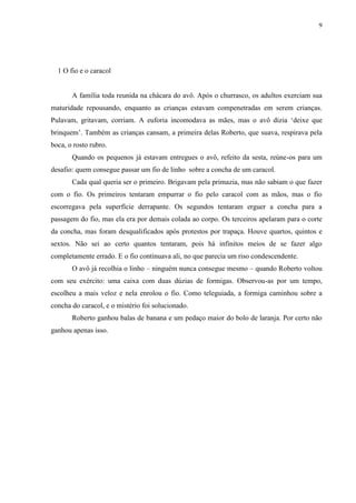 9




  1 O fio e o caracol


       A família toda reunida na chácara do avô. Após o churrasco, os adultos exerciam sua
maturidade repousando, enquanto as crianças estavam compenetradas em serem crianças.
Pulavam, gritavam, corriam. A euforia incomodava as mães, mas o avô dizia „deixe que
brinquem‟. Também as crianças cansam, a primeira delas Roberto, que suava, respirava pela
boca, o rosto rubro.
       Quando os pequenos já estavam entregues o avô, refeito da sesta, reúne-os para um
desafio: quem consegue passar um fio de linho sobre a concha de um caracol.
       Cada qual queria ser o primeiro. Brigavam pela primazia, mas não sabiam o que fazer
com o fio. Os primeiros tentaram empurrar o fio pelo caracol com as mãos, mas o fio
escorregava pela superfície derrapante. Os segundos tentaram erguer a concha para a
passagem do fio, mas ela era por demais colada ao corpo. Os terceiros apelaram para o corte
da concha, mas foram desqualificados após protestos por trapaça. Houve quartos, quintos e
sextos. Não sei ao certo quantos tentaram, pois há infinitos meios de se fazer algo
completamente errado. E o fio continuava ali, no que parecia um riso condescendente.
       O avô já recolhia o linho – ninguém nunca consegue mesmo – quando Roberto voltou
com seu exército: uma caixa com duas dúzias de formigas. Observou-as por um tempo,
escolheu a mais veloz e nela enrolou o fio. Como teleguiada, a formiga caminhou sobre a
concha do caracol, e o mistério foi solucionado.
       Roberto ganhou balas de banana e um pedaço maior do bolo de laranja. Por certo não
ganhou apenas isso.
 