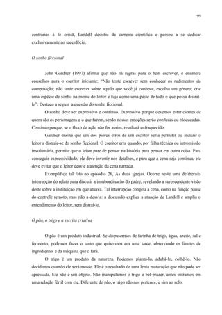 99



contrárias à fé cristã, Landell desistiu da carreira científica e passou a se dedicar
exclusivamente ao sacerdócio.


O sonho ficcional


       John Gardner (1997) afirma que não há regras para o bem escrever, e enumera
conselhos para o escritor iniciante: “Não tente escrever sem conhecer os rudimentos da
composição; não tente escrever sobre aquilo que você já conhece, escolha um gênero; crie
uma espécie de sonho na mente do leitor e fuja como uma peste de tudo o que possa distraí-
lo”. Destaco a seguir a questão do sonho ficcional.
       O sonho deve ser expressivo e contínuo. Expressivo porque devemos estar cientes de
quem são os personagens e o que fazem, senão nossas emoções serão confusas ou bloqueadas.
Contínuo porque, se o fluxo de ação não for assim, resultará enfraquecido.
       Gardner ensina que um dos piores erros de um escritor seria permitir ou induzir o
leitor a distrair-se do sonho ficcional. O escritor erra quando, por falha técnica ou intromissão
involuntária, permite que o leitor pare de pensar na história para pensar em outra coisa. Para
conseguir expressividade, ele deve investir nos detalhes, e para que a cena seja contínua, ele
deve evitar que o leitor desvie a atenção da cena narrada.
       Exemplifico tal fato no episódio 26, As duas igrejas. Ocorre neste uma deliberada
interrupção do relato para discutir a insubordinação do padre, revelando a surpreendente visão
deste sobre a instituição em que atuava. Tal interrupção congela a cena, como na função pause
do controle remoto, mas não a desvia: a discussão explica a atuação de Landell e amplia o
entendimento do leitor, sem distraí-lo.


O pão, o trigo e a escrita criativa


       O pão é um produto industrial. Se dispusermos de farinha de trigo, água, azeite, sal e
fermento, podemos fazer o tanto que quisermos em uma tarde, observando os limites de
ingredientes e da máquina que o fará.
       O trigo é um produto da natureza. Podemos plantá-lo, adubá-lo, colhê-lo. Não
decidimos quando ele será moído. Ele é o resultado de uma lenta maturação que não pode ser
apressada. Ele não é um objeto. Não manipulamos o trigo a bel-prazer, antes entramos em
uma relação fértil com ele. Diferente do pão, o trigo não nos pertence, e sim ao solo.
 