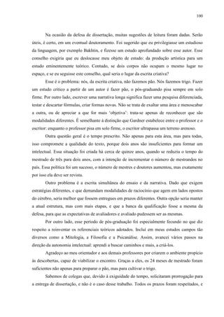 100



       Na ocasião da defesa de dissertação, muitas sugestões de leitura foram dadas. Serão
úteis, é certo, em um eventual doutoramento. Foi sugerido que eu privilegiasse um estudioso
da linguagem, por exemplo Bakhtin, e fizesse um estudo aprofundado sobre esse autor. Esse
conselho exigiria que eu deslocasse meu objeto de estudo: da produção artística para um
estudo eminentemente teórico. Contudo, se dois corpos não ocupam o mesmo lugar no
espaço, e se eu seguisse este conselho, qual seria o lugar da escrita criativa?
       Esse é o problema: nós, da escrita criativa, não fazemos pão. Nós fazemos trigo. Fazer
um estudo crítico a partir de um autor é fazer pão, o pós-graduando pisa sempre em solo
firme. Por outro lado, escrever uma narrativa longa significa fazer uma pesquisa diferenciada,
testar e descartar fórmulas, criar formas novas. Não se trata de exaltar uma área e menoscabar
a outra, ou de apreciar a que for mais „objetiva‟: trata-se apenas de reconhecer que são
modalidades diferentes. É semelhante à distinção que Gardner estabelece entre o professor e o
escritor: enquanto o professor pisa em solo firme, o escritor ultrapassa um terreno arenoso.
       Outra questão geral é o tempo prescrito. Não apenas para esta área, mas para todas,
isso compromete a qualidade do texto, porque dois anos são insuficientes para formar um
intelectual. Essa situação foi criada há cerca de quinze anos, quando se reduziu o tempo do
mestrado de três para dois anos, com a intenção de incrementar o número de mestrandos no
país. Essa política foi um sucesso, o número de mestres e doutores aumentou, mas exatamente
por isso ela deve ser revista.
       Outro problema é a escrita simultânea do ensaio e da narrativa. Dado que exigem
estratégias diferentes, e que demandam modalidades de raciocínio que agem em lados opostos
do cérebro, seria melhor que fossem entregues em prazos diferentes. Outra opção seria manter
a atual estrutura, mas com mais etapas, e que a banca da qualificação fosse a mesma da
defesa, para que as expectativas de avaliadores e avaliado pudessem ser as mesmas.
       Por outro lado, esse período de pós-graduação foi especialmente fecundo no que diz
respeito a reinventar os referenciais teóricos adotados. Incluí em meus estudos campos tão
diversos como a Mitologia, a Filosofia e a Psicanálise. Assim, avancei vários passos na
direção da autonomia intelectual: aprendi a buscar caminhos e mais, a criá-los.
       Agradeço ao meu orientador e aos demais professores por criarem o ambiente propício
às descobertas, capaz de viabilizar o encontro. Graças a eles, os 24 meses de mestrado foram
suficientes não apenas para preparar o pão, mas para cultivar o trigo.
       Sabemos de colegas que, devido à exiguidade do tempo, solicitaram prorrogação para
a entrega de dissertação, e não é o caso desse trabalho. Todos os prazos foram respeitados, e
 