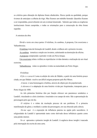 101



os critérios para obtenção do diploma foram obedecidos. Houve perda na qualidade, porque
tivemos de antecipar a colheita do trigo. Mas fizemos um trabalho honrado. Questões ficaram
a ser respondidas, possivelmente em um eventual doutorado. Saliento que todas as exigências
institucionais foram cumpridas, e todas as orientações para a consecução da obra foram
seguidas.


  A estrutura da obra


       Dividi o texto em cinco partes: O telefone, As sombras, A proposta, Um exorcismo e
Vallumbrosius.
       O telefone trata da formação de Landell, desde a infância até o primeiro invento.
       As sombras tematiza a reação aos inventos, culminando na destruição da oficina.
       A proposta compreende o período vivido em Nova Iorque.
       Um exorcismo relata e reflete as experiências vividas durante a realização de um ritual
exorcista.
       Vallumbrosius reúne os episódios vividos na maturidade em Porto Alegre.


        O telefone
        O fio e o caracol é uma re-edição do mito de Dédalo, a partir de uma história pouco
citada, em que Dédalo resolve um difícil enigma proposto pelo Rei Minos.
         A luneta é uma homenagem a Galileu, através do objeto por ele popularizado.
         A alavanca é a adaptação de uma história vivida por Arquimedes, transposta para a
Porto Alegre de 1880.
        As três primeiras histórias têm por função oferecer um parentesco semântico a
Landell, vinculando-o a dois cientistas e inserindo-o no campo do mito. São a apresentação da
personagem pelo que ela faz.
         O telefone é o relato da resolução precoce de um problema. É a primeira
manifestação do gênio, e moldará o caráter da personagem, em sua obsessão pela ciência.
         Eis-me aqui    é a exposição da influência paterna na opção pelo sacerdócio. A
religiosidade de Landell é apresentada tanto como derivada dessa influência quanto como
uma pulsão interior.
        No ar apresenta o primeiro insight de Landell. A urgência desse insight é marcada
pela interrupção da escrita de uma carta.
 