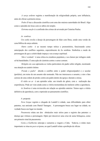 102



         A sarça ardente registra a manifestação da religiosidade própria, sem influência,
antes de oficiar a primeira missa.
         Pedro II traz a discussão científica com uma das maiores autoridades do Brasil. Algo
como o episódio de Jesus com os sábios do templo.
         Extrema-unção é a confissão dos crimes do arvoredo por Catarina Paulse.


        As sombras
        Um sonho revela o desejo da personagem de falar com Deus, sendo uma versão da
cena bíblica da sarça ardente.
         Outro sonho      é ao mesmo tempo mítico e premonitório, funcionando como
antecipação dos conflitos seguintes, especialmente de As sombras. Simboliza o medo da
personagem de que a coletividade impeça o seu avanço espiritual.
         Não é verdade! é uma crítica às crendices populares, e ao clamor por milagres onde
só há banalidades. É uma ação do cientista contra o senso comum.
         Religião em casa apresenta as visões particulares do padre sobre religião, mostrando
sua atuação no cenário íntimo.
         Prenda o padre!      aborda o conflito entre o poder religioso(padre) e o secular
(prefeito), em torno de um assunto não nomeado. Não me interessava o assunto, e sim o fato
curioso de uma ordem de prisão contra um padre dentro da igreja e durante a missa.
        O rádio no ar é um episódio solar, um triunfo do gênio, com a realização das
experiências. Pode ser visto ainda como a vitória momentânea do intelecto sobre a ignorância.
        As Sombras é uma reviravolta em relação ao episódio anterior. Temos aqui a vitória
definitiva da ignorância, com a repressão ao pensamento científico.


        A proposta
        Nova Iorque registra a chegada de Landell à cidade, suas dificuldades para obter
patentes, sua amizade com Daniel Tamagno. A personagem busca seu lugar na cidade, na
verdade busca seu lugar no mundo.
        Pneumonia relata um dos obstáculos mais sérios para o registro das patentes: a
doença que vitimou a personagem. Optei por descrever uma crise de asma brônquica, como
um primeiro sinal da pneumonia.
        Carta a Guilherme antecipa e sumariza a viagem a Cuba. Todavia, o relato mais
importante se situa no post-scriptum, no qual Landell relata a proibição de oficiar.
 