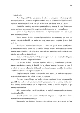 104




  Vallumbrosius
        Porto Alegre, 1908 é a apresentação da cidade ao leitor, com o relato das grandes
mudanças da época. Ao falar dos chapéis masculinos, aludi às diferentes classes sociais, muito
definidas, à semelhança de castas. Este será o cenário das desventuras finais de Landell.
        A caixinha mostra o estranhamento causado pelo aparelho de rádio durante uma
missa, revelando também o exótico comportamento do padre, com leve traço de humor.
        Apesar do título, No cinema trata mesmo é da experiência interior com a música, em
total alheamento do meio.
        Outros planetas aborda a reunião do presidente com seu assessor em que se decidiu
negar a proposta de Landell de realizar um experimento, com a exposição de seus fúteis
motivos.
        A sombra é o momento de maior queda de Landell, em que ele destrói seu laboratório
e abandona os inventos. Mesmo em As sombras, episódio análogo, o interior da personagem
não havia sido abalado. É o episódio com maiores contornos trágicos, elaborado como uma
descida sem escalas do céu ao inferno.
        O acidente relata o atropelamento da personagem, assim como sua reação inteligente,
reação essa só possível a um gênio da ciência.
        Em Terá pai a chuva?, Reinaldo questiona primeiro o distanciamento e depois a
existência de Deus. A resposta de Landell virá no episódio seguinte, Quem gera as gotas de
orvalho?. A resposta a Reinaldo foi baseada em Jó, na forma, no conteúdo, até no título.
Também a estrutura destes capítulos semelha Jó.
        Era preciso mostrar as ideias da personagem sobre ciência e fé, num cenário privado e
descontraído, próprio da vida íntima. Fiz isso em Sobrinhos.
        Catequese é o episódio em que Landell converte prostitutas, mesmo contra a opinião
geral. Mostrei seu lado padre, com o intuito inteligente de converter os gentios, mostrei o seu
lado humano, de solidariedade com as despossuídas, mostrei o seu lado religioso, de que
todos podem ser salvos.
        Sobre a natureza é um exercício polifônico, no qual três personagens interpretam um
sermão de Landell.
        De onde provém a sabedoria é o testamento religioso de Landell. Talvez ficasse
melhor como o último episódio do livro.
        O monsenhor apresenta uma visão crítica das ações de Landell, feita por um superior.
 