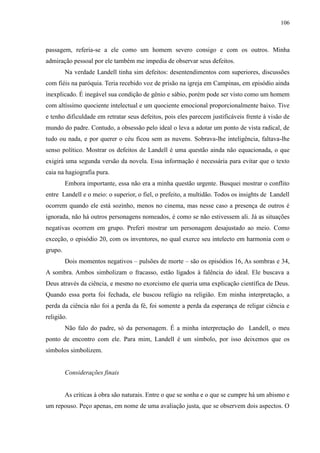 106



passagem, referia-se a ele como um homem severo consigo e com os outros. Minha
admiração pessoal por ele também me impedia de observar seus defeitos.
         Na verdade Landell tinha sim defeitos: desentendimentos com superiores, discussões
com fiéis na paróquia. Teria recebido voz de prisão na igreja em Campinas, em episódio ainda
inexplicado. É inegável sua condição de gênio e sábio, porém pode ser visto como um homem
com altíssimo quociente intelectual e um quociente emocional proporcionalmente baixo. Tive
e tenho dificuldade em retratar seus defeitos, pois eles parecem justificáveis frente à visão de
mundo do padre. Contudo, a obsessão pelo ideal o leva a adotar um ponto de vista radical, de
tudo ou nada, e por querer o céu ficou sem as nuvens. Sobrava-lhe inteligência, faltava-lhe
senso político. Mostrar os defeitos de Landell é uma questão ainda não equacionada, o que
exigirá uma segunda versão da novela. Essa informação é necessária para evitar que o texto
caia na hagiografia pura.
         Embora importante, essa não era a minha questão urgente. Busquei mostrar o conflito
entre Landell e o meio: o superior, o fiel, o prefeito, a multidão. Todos os insights de Landell
ocorrem quando ele está sozinho, menos no cinema, mas nesse caso a presença de outros é
ignorada, não há outros personagens nomeados, é como se não estivessem ali. Já as situações
negativas ocorrem em grupo. Preferi mostrar um personagem desajustado ao meio. Como
exceção, o episódio 20, com os inventores, no qual exerce seu intelecto em harmonia com o
grupo.
         Dois momentos negativos – pulsões de morte – são os episódios 16, As sombras e 34,
A sombra. Ambos simbolizam o fracasso, estão ligados à falência do ideal. Ele buscava a
Deus através da ciência, e mesmo no exorcismo ele queria uma explicação científica de Deus.
Quando essa porta foi fechada, ele buscou refúgio na religião. Em minha interpretação, a
perda da ciência não foi a perda da fé, foi somente a perda da esperança de religar ciência e
religião.
         Não falo do padre, só da personagem. É a minha interpretação do Landell, o meu
ponto de encontro com ele. Para mim, Landell é um símbolo, por isso deixemos que os
símbolos simbolizem.


         Considerações finais


         As críticas à obra são naturais. Entre o que se sonha e o que se cumpre há um abismo e
um repouso. Peço apenas, em nome de uma avaliação justa, que se observem dois aspectos. O
 