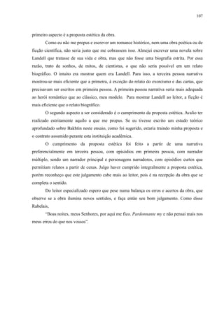 107



primeiro aspecto é a proposta estética da obra.
       Como eu não me propus e escrever um romance histórico, nem uma obra poética ou de
ficção científica, não seria justo que me cobrassem isso. Almejei escrever uma novela sobre
Landell que tratasse de sua vida e obra, mas que não fosse uma biografia estrita. Por essa
razão, trato de sonhos, de mitos, de cientistas, o que não seria possível em um relato
biográfico. O intuito era mostrar quem era Landell. Para isso, a terceira pessoa narrativa
mostrou-se mais eficiente que a primeira, à exceção do relato do exorcismo e das cartas, que
precisavam ser escritos em primeira pessoa. A primeira pessoa narrativa seria mais adequada
ao herói romântico que ao clássico, meu modelo. Para mostrar Landell ao leitor, a ficção é
mais eficiente que o relato biográfico.
       O segundo aspecto a ser considerado é o cumprimento da proposta estética. Avalio ter
realizado estritamente aquilo a que me propus. Se eu tivesse escrito um estudo teórico
aprofundado sobre Bakhtin neste ensaio, como foi sugerido, estaria traindo minha proposta e
o contrato assumido perante esta instituição acadêmica.
       O cumprimento da proposta estética foi feito a partir de uma narrativa
preferencialmente em terceira pessoa, com episódios em primeira pessoa, com narrador
múltiplo, sendo um narrador principal e personagens narradores, com episódios curtos que
permitiam relatos a partir de cenas. Julgo haver cumprido integralmente a proposta estética,
porém reconheço que este julgamento cabe mais ao leitor, pois é na recepção da obra que se
completa o sentido.
       Do leitor especializado espero que pese numa balança os erros e acertos da obra, que
observe se a obra ilumina novos sentidos, e faça então seu bom julgamento. Como disse
Rabelais,
       “Boas noites, meus Senhores, por aqui me fico. Pardonnante my e não pensai mais nos
meus erros do que nos vossos”.
 