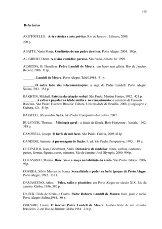 108



Referências


ARISTÓTELES. Arte retórica e arte poética. Rio de Janeiro : Ediouro, 2000.
290 p.

ABATTE, Vania Maria. Confissões de um padre cientista. Porto Alegre: 2004. 180p.

ALIGHIERI, Dante. A divina comédia: paraíso. São Paulo, editora 34: 1998.

ALMEIDA, B. Hamilton. Padre Landell de Moura: um herói sem glória. Rio de Janeiro:
Record, 2006. 319p.

_______. Landell de Moura. Porto Alegre: Tchê!,1984. 91 p.

_______.O outro lado das telecomunicações: a saga do Padre Landell. Porto Alegre:
Sulina,1983. 151 p.

BAKHTIN, Mikhail. Estética da criação verbal. São Paulo: Martins Fontes, 1992. 421 p.
_______ . A cultura popular na idade média e no renascimento: o contexto de Francois
Rabelais. São Paulo; Hucitec; Brasília: Editora Universidade de Brasília, 2008. (Linguagem e
Cultura, 12). 419p.

BARICCO, Alessandro. Seda. São Paulo: Companhia das Letras, 2007.

BULFINCH, Thomas. Mitologia geral : a idade da fábula. Belo Horizonte : Itatiaia, 1962.
318 p.

CAMPBELL, Joseph. O herói de mil faces. São Paulo: Cultrix, 2005.414p.

CANDIDO, Antonio. A personagem de ficção. 9. ed. São Paulo: Perspectiva, 1995. 119 p.

CHEVALIER, Jean; Gheerbrant, Alain. Dicionário de símbolos: mitos, sonhos, costumes,
gestos, formas, figuras, cores, números. Rio de Janeiro: José Olympio, 2000. 996p.

COLASANTI, Marina. Doze reis e a moça no labirinto do vento. São Paulo: Global, 2006.
93p.

CORREA, Sílvio Marcus de Souza. Sexualidade e poder na belle époque de Porto Alegre.
Porto Alegre, 1992. 137 f.

DAMASCENO, Athos. Palco, salão e picadeiro: em Porto Alegre no século XIX. Rio de
Janeiro: Globo, 1956. 380 p.

DRUCK, Elida de Freitas e Castro. Padre Roberto Landell de Moura: bom, justo e sábio.
Porto Alegre: Sulina,1961. 80 p.

FORNARI, Ernani. O incrível Padre Landell de Moura: história triste de um inventor
brasileiro. 2. ed. Rio de Janeiro: Globo,1984. 214 p.
 