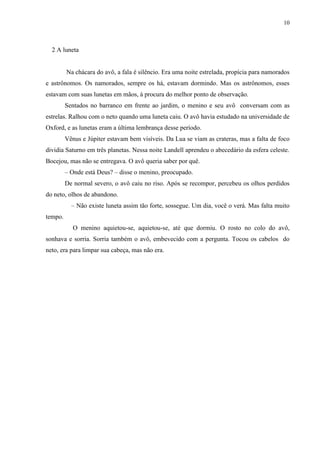 10



  2 A luneta


         Na chácara do avô, a fala é silêncio. Era uma noite estrelada, propícia para namorados
e astrônomos. Os namorados, sempre os há, estavam dormindo. Mas os astrônomos, esses
estavam com suas lunetas em mãos, à procura do melhor ponto de observação.
         Sentados no barranco em frente ao jardim, o menino e seu avô conversam com as
estrelas. Ralhou com o neto quando uma luneta caiu. O avô havia estudado na universidade de
Oxford, e as lunetas eram a última lembrança desse período.
         Vênus e Júpiter estavam bem visíveis. Da Lua se viam as crateras, mas a falta de foco
dividia Saturno em três planetas. Nessa noite Landell aprendeu o abecedário da esfera celeste.
Bocejou, mas não se entregava. O avô queria saber por quê.
         – Onde está Deus? – disse o menino, preocupado.
         De normal severo, o avô caiu no riso. Após se recompor, percebeu os olhos perdidos
do neto, olhos de abandono.
           – Não existe luneta assim tão forte, sossegue. Um dia, você o verá. Mas falta muito
tempo.
            O menino aquietou-se, aquietou-se, até que dormiu. O rosto no colo do avô,
sonhava e sorria. Sorria também o avô, embevecido com a pergunta. Tocou os cabelos do
neto, era para limpar sua cabeça, mas não era.
 