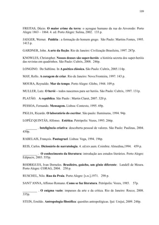 109




FREITAS, Décio. O maior crime da terra: o açougue humano da rua do Arvoredo: Porto
Alegre 1863 – 1864. 4. ed. Porto Alegre: Sulina, 2002. 133 p.

JAEGER, Werner. Paidéia : a formação do homem grego. São Paulo: Martins Fontes, 1995.
1413 p.

GARDNER, John. A arte da ficção. Rio de Janeiro: Civilização Brasileira, 1997. 287p.

KNOWLES, Christopher. Nossos deuses são super-heróis: a história secreta dos super-heróis
das revistas em quadrinhos. São Paulo: Cultrix, 2008. 246p.

LONGINO. Do Sublime. In A poética clássica. São Paulo: Cultrix, 2005.114p.

MAY, Rollo. A coragem de criar. Rio de Janeiro: Nova Fronteira, 1997. 143 p.

MOURA, Reynaldo. Mar do tempo. Porto Alegre: Globo, 1944. 109 p.

MULLER, Lutz. O herói – todos nascemos para ser heróis. São Paulo: Cultrix, 1997. 131p.

PLATÃO. A república. São Paulo : Martin Claret, 2007. 320 p.

PESSOA, Fernando. Mensagem. Lisboa: Contexto, 1995. 69p.

PIGLIA, Ricardo. O laboratório do escritor. São paulo: Iluminuras, 1994. 94p.

LOPÉZ QUINTÁS, Alfonso. Estética. Petrópolis: Vozes, 1993. 266p.

  _______ . Inteligência criativa: descoberta pessoal de valores. São Paulo: Paulinas, 2004.
430p.

RABELAIS, François. Pantagruel. Lisboa: Vega, 1994. 196p.

REIS, Carlos. Dicionário de narratologia. 4. ed.rev.aum. Coimbra: Almedina,1994. 459 p.

_________ . O conhecimento da literatura: introdução aos estudos literários. Porto Alegre:
Edipucrs, 2003. 555p.

RODRIGUES, Ivan Dorneles. Brasileiro, gaúcho, um gênio diferente: Landell de Moura.
Porto Alegre: CORAG, 2004. 250 p.

RUSCHEL, Nilo. Rua da Praia. Porto Alegre: [s.n.],1971. 298 p.

SANT‟ANNA, Affonso Romano. Como se faz literatura. Petrópolis: Vozes, 1985.         57p.

_________ . O enigma vazio: impasses da arte e da crítica. Rio de Janeiro: Rocco, 2008.
335p.

STEIN, Ernildo. Antropologia filosófica: questões antropológicas. Ijuí: Unijuí, 2009. 248p.
 