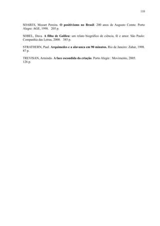 110



SOARES, Mozart Pereira. O positivismo no Brasil: 200 anos de Augusto Comte. Porto
Alegre: AGE, 1998. 205 p.

SOBEL, Dava. A filha de Galileu: um relato biográfico de ciência, fé e amor. São Paulo:
Companhia das Letras, 2000. 385 p.

STRATHERN, Paul. Arquimedes e a alavanca em 90 minutos. Rio de Janeiro: Zahar, 1998.
87 p.

TREVISAN, Armindo. A face escondida da criação. Porto Alegre : Movimento, 2005.
126 p.
 