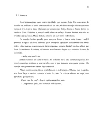 11



  3 A alavanca


       Era o lançamento do barco a vapor da cidade, com pompa e festa. Um pouco antes do
horário, um problema: o barco estava encalhado em terra. Os fortes marujos não encontravam
meios de levá-lo até a água. Chamaram os homens mais fortes, depois os fracos, depois os
meninos. Nada. Franzino, o jovem Landell olhava o esforço de cem Sansões, mas não se
levantava de seu banco. Quase deitado, folheava um livro sobre Hidrostática.
       Os marujos haviam parado, para recuperar forças e buscar mais braços. Landell
procurou o capitão do navio, ofereceu ajuda. O capitão agradeceu, e mostrando seus dentes
podres disse que não se preocupasse, deixasse para os homens. Landell insistiu, sabia o que
fazer. O capitão deu de ombros, até os ratos mandam mais do que eu, e tratou de livrar-se do
incômodo.
         – Volte para seus livros.
      Landell examinou em volta do navio. Ali ao fundo, havia uma alavanca esquecida. No
convés encontrou roldanas, e um carrinho, com o qual deslocou uma pedra grande. Os
marujos riam, para matar o tempo. Jogavam cartas.
       Algum tempo passou até que se alinhassem os instrumentos. Olhando para o capitão,
sem fazer força, o menino expulsou o barco do chão. Os reforços vinham ao longe, sem
perceber o que acontecia.
         Como você fez isso? – disse o capitão, coçando a testa.
         – Um ponto de apoio, uma alavanca, nada de mais.
 