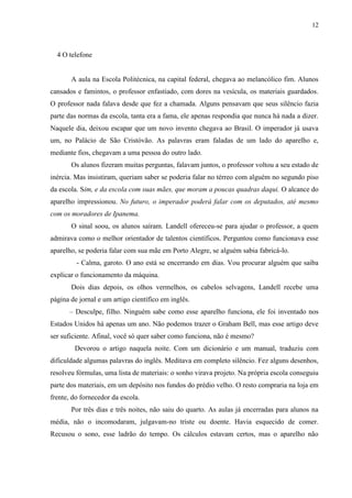 12



  4 O telefone


       A aula na Escola Politécnica, na capital federal, chegava ao melancólico fim. Alunos
cansados e famintos, o professor enfastiado, com dores na vesícula, os materiais guardados.
O professor nada falava desde que fez a chamada. Alguns pensavam que seus silêncio fazia
parte das normas da escola, tanta era a fama, ele apenas respondia que nunca há nada a dizer.
Naquele dia, deixou escapar que um novo invento chegava ao Brasil. O imperador já usava
um, no Palácio de São Cristóvão. As palavras eram faladas de um lado do aparelho e,
mediante fios, chegavam a uma pessoa do outro lado.
       Os alunos fizeram muitas perguntas, falavam juntos, o professor voltou a seu estado de
inércia. Mas insistiram, queriam saber se poderia falar no térreo com alguém no segundo piso
da escola. Sim, e da escola com suas mães, que moram a poucas quadras daqui. O alcance do
aparelho impressionou. No futuro, o imperador poderá falar com os deputados, até mesmo
com os moradores de Ipanema.
       O sinal soou, os alunos saíram. Landell ofereceu-se para ajudar o professor, a quem
admirava como o melhor orientador de talentos científicos. Perguntou como funcionava esse
aparelho, se poderia falar com sua mãe em Porto Alegre, se alguém sabia fabricá-lo.
         - Calma, garoto. O ano está se encerrando em dias. Vou procurar alguém que saiba
explicar o funcionamento da máquina.
       Dois dias depois, os olhos vermelhos, os cabelos selvagens, Landell recebe uma
página de jornal e um artigo científico em inglês.
      – Desculpe, filho. Ninguém sabe como esse aparelho funciona, ele foi inventado nos
Estados Unidos há apenas um ano. Não podemos trazer o Graham Bell, mas esse artigo deve
ser suficiente. Afinal, você só quer saber como funciona, não é mesmo?
        Devorou o artigo naquela noite. Com um dicionário e um manual, traduziu com
dificuldade algumas palavras do inglês. Meditava em completo silêncio. Fez alguns desenhos,
resolveu fórmulas, uma lista de materiais: o sonho virava projeto. Na própria escola conseguiu
parte dos materiais, em um depósito nos fundos do prédio velho. O resto compraria na loja em
frente, do fornecedor da escola.
       Por três dias e três noites, não saiu do quarto. As aulas já encerradas para alunos na
média, não o incomodaram, julgavam-no triste ou doente. Havia esquecido de comer.
Recusou o sono, esse ladrão do tempo. Os cálculos estavam certos, mas o aparelho não
 