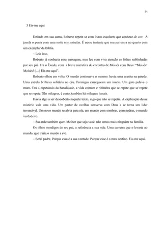 14



  5 Eis-me aqui


       Deitado em sua cama, Roberto repete-se com livros escolares que conhece de cor. A
janela o punia com uma noite sem estrelas. É nesse instante que seu pai entra no quarto com
um exemplar da Bíblia.
       – Leia isso.
       Roberto já conhecia essa passagem, mas leu com viva atenção as linhas sublinhadas
por seu pai. Era o Êxodo, com a breve narrativa do encontro de Moisés com Deus: “Moisés!
Moisés! (…) Eis-me aqui”.
       Roberto olhou em volta. O mundo continuava o mesmo: havia uma aranha na parede.
Uma estrela brilhava solitária no céu. Formigas carregavam um inseto. Um gato pulava o
muro. Era o espetáculo da banalidade, a vida comum e rotineira que se repete que se repete
que se repete. São milagres, é certo, também há milagres banais.
       Havia algo a ser descoberto naquele texto, algo que não se repetia. A explicação desse
mistério vale uma vida. Um pastor de ovelhas conversa com Deus e se torna um líder
invencível. Um novo mundo se abria para ele, um mundo com sombras, com pedras, o mundo
verdadeiro.
       – Sua mãe também quer. Melhor que seja você, não temos mais ninguém na família.
       Os olhos mendigos de seu pai, a referência a sua mãe. Uma carreira que o levaria ao
mundo, que traria o mundo a ele.
       – Serei padre. Porque essa é a sua vontade. Porque esse é o meu destino. Eis-me aqui.
 