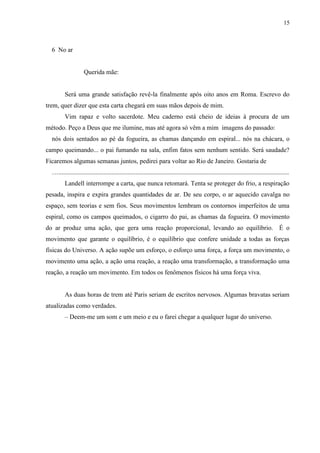 15



  6 No ar


                     Querida mãe:


         Será uma grande satisfação revê-la finalmente após oito anos em Roma. Escrevo do
trem, quer dizer que esta carta chegará em suas mãos depois de mim.
         Vim rapaz e volto sacerdote. Meu caderno está cheio de ideias à procura de um
método. Peço a Deus que me ilumine, mas até agora só vêm a mim imagens do passado:
  nós dois sentados ao pé da fogueira, as chamas dançando em espiral... nós na chácara, o
campo queimando... o pai fumando na sala, enfim fatos sem nenhum sentido. Será saudade?
Ficaremos algumas semanas juntos, pedirei para voltar ao Rio de Janeiro. Gostaria de
  …...............................................................................................................................................
         Landell interrompe a carta, que nunca retomará. Tenta se proteger do frio, a respiração
pesada, inspira e expira grandes quantidades de ar. De seu corpo, o ar aquecido cavalga no
espaço, sem teorias e sem fios. Seus movimentos lembram os contornos imperfeitos de uma
espiral, como os campos queimados, o cigarro do pai, as chamas da fogueira. O movimento
do ar produz uma ação, que gera uma reação proporcional, levando ao equilíbrio. É o
movimento que garante o equilíbrio, é o equilíbrio que confere unidade a todas as forças
físicas do Universo. A ação supõe um esforço, o esforço uma força, a força um movimento, o
movimento uma ação, a ação uma reação, a reação uma transformação, a transformação uma
reação, a reação um movimento. Em todos os fenômenos físicos há uma força viva.


         As duas horas de trem até Paris seriam de escritos nervosos. Algumas bravatas seriam
atualizadas como verdades.
         – Deem-me um som e um meio e eu o farei chegar a qualquer lugar do universo.
 