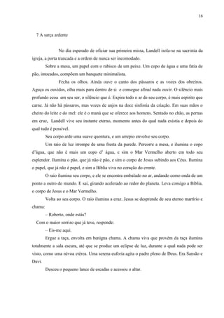 16



  7 A sarça ardente


                No dia esperado de oficiar sua primeira missa, Landell isola-se na sacristia da
igreja, a porta trancada e a ordem de nunca ser incomodado.
         Sobre a mesa, um papel com o rabisco de um peixe. Um copo de água e uma fatia de
pão, intocados, compõem um banquete minimalista.
                Fecha os olhos. Ainda ouve o canto dos pássaros e as vozes dos obreiros.
Aguça os ouvidos, olha mais para dentro de si e consegue afinal nada ouvir. O silêncio mais
profundo ecoa em seu ser, o silêncio que é. Expira todo o ar de seu corpo, é mais espírito que
carne. Já não há pássaros, mas vozes de anjos na doce sinfonia da criação. Em suas mãos o
cheiro do leite e do mel: ele é o maná que se oferece aos homens. Sentado no chão, as pernas
em cruz, Landell vive seu instante eterno, momento antes do qual nada existia e depois do
qual tudo é possível.
         Seu corpo arde uma suave quentura, e um arrepio envolve seu corpo.
         Um raio de luz irrompe de uma fresta da parede. Percorre a mesa, e ilumina o copo
d‟água, que não é mais um copo d‟ água, e sim o Mar Vermelho aberto em todo seu
esplendor. Ilumina o pão, que já não é pão, e sim o corpo de Jesus subindo aos Céus. Ilumina
o papel, que já não é papel, e sim a Bíblia viva no coração do crente.
         O raio ilumina seu corpo, e ele se encontra embalado no ar, andando como onda de um
ponto a outro do mundo. E sai, girando acelerado ao redor do planeta. Leva consigo a Bíblia,
o corpo de Jesus e o Mar Vermelho.
         Volta ao seu corpo. O raio ilumina a cruz. Jesus se desprende de seu eterno martírio e
chama:
         – Roberto, onde estás?
  Com o maior sorriso que já teve, responde:
         – Eis-me aqui.
         Ergue a taça, envolta em benigna chama. A chama viva que provém da taça ilumina
totalmente a sala escura, até que se produz um eclipse de luz, durante o qual nada pode ser
visto, como uma névoa etérea. Uma serena euforia agita o padre pleno de Deus. Era Sansão e
Davi.
         Desceu o pequeno lance de escadas e acessou o altar.
 