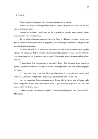 17



  8 Pedro II


       Após a missa, foi chamado pelo Imperador para conversa íntima.
       Pedro II era baixo, havia engordado. Trocava nomes e lugares, mas ainda era um dos
sábios ilustres do reino.
       Falaram do telefone – sabia que eu fui o primeiro a atender uma ligação? Disse
simplesmente: essa coisa funciona.
       Talvez tenham discutido os pontos da missa. Eram já 14 horas, e precisava se apressar
para a sessão do instituto histórico e geográfico, que de qualquer modo não começava sem
ele, mas queria ser pontual.
       De volta ao palácio, o imperador comentou sua satisfação de contar com capelão
versado em ciências, e dado a inventos. Assim encorajado, Landell contou suas experiências
com transmissão de voz e nomeou cada invento. O imperador só se interessou pelo telefone
sem fio.
       A ausência de fios impressionou o imperador. Tudo vibra: as ondas no ar, os corpos
girando, os planetas orbitando. Isso podia aceitar, exceto pelo fato de o som não se propagar
no vácuo.
       – O som não, mas a luz sim. Meu aparelho converte o impulso sonoro em sinal
luminoso. Ao final do comprimento da onda, ele é convertido outra vez em som.
       Isso era espantoso, disse o monarca, certo de que não havia em toda a Europa nada
assim. Só poderia aceitar a tese após ver os testes. A que distância chegaria a voz? Não, em
metros. 800? Perdeste o senso.
       – Não é possível, de nenhuma maneira. É muita distância para a voz. Pense em 100,
150 metros.
 