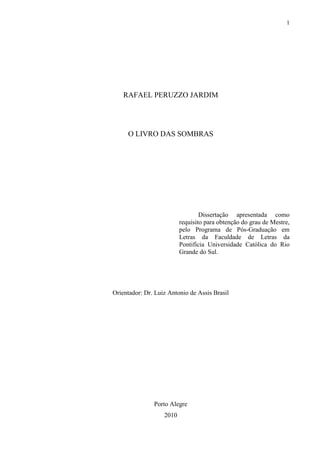 1




    RAFAEL PERUZZO JARDIM




     O LIVRO DAS SOMBRAS




                                  Dissertação apresentada como
                          requisito para obtenção do grau de Mestre,
                          pelo Programa de Pós-Graduação em
                          Letras da Faculdade de Letras da
                          Pontifícia Universidade Católica do Rio
                          Grande do Sul.




Orientador: Dr. Luiz Antonio de Assis Brasil




               Porto Alegre
                   2010
 