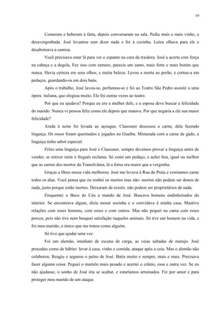 19



       Comeram e beberam à farta, depois conversaram na sala. Pedia mais e mais vinho, a
desavergonhada. José levantou sem dizer nada e foi à cozinha. Luíza olhava para ele e
desabotoava a camisa.
       Você precisava estar lá para ver o espanto na cara da traidora. José a acerta com força
na cabeça e a degola. Fez isso com esmero, parecia um santo, mais forte e mais bonito que
nunca. Havia certeza em seus olhos, e muita beleza. Levou a morta ao porão, e cortou-a em
pedaços, guardando-os em dois baús.
       Após o trabalho, José lavou-se, perfumou-se e foi ao Teatro São Pedro assistir a uma
ópera italiana, que elogiou muito. Ele foi outras vezes ao teatro.
       Por que eu ajudava? Porque eu era a mulher dele, e a esposa deve buscar a felicidade
do marido. Nunca vi pessoa feliz como ele depois que matava. Por que negaria a ele sua maior
felicidade?
       Ainda à noite foi levada ao açougue. Claussner desossou a carne, dela fazendo
linguiça. Os ossos foram queimados e jogados no Guaíba. Misturada com a carne de gado, a
linguiça tinha sabor especial.
       Fritei uma linguiça para José e Claussner, sempre devemos provar a linguiça antes de
vender, se estiver ruim o freguês reclama. Só comi um pedaço, e achei boa, igual ou melhor
que as carnes dos mortos da Transilvânia, lá a fome era maior que a vergonha.
       Graças a Deus nossa vida melhorou. José me levava à Rua da Praia e comíamos carne
todos os dias. Você pensa que eu roubei os mortos mas não: mortos não podem ser donos de
nada, justo porque estão mortos. Deixaram de existir, não podem ser proprietários de nada.
       Frequentei o Beco do Céu a mando de José. Buscava homens endinheirados do
interior. Se encontrava algum, dizia morar sozinha e o convidava à minha casa. Mantive
relações com esses homens, com esses e com outros. Mas não pequei na cama com esses
porcos, pois não tive nem busquei satisfação naqueles animais. Só tive um homem na vida, e
foi meu marido, o único que me tratou como alguém.
       Só tive que ajudar uma vez.
       Foi um alemão, imediato de escuna de carga, as veias saltadas de marujo. José
procedeu como de hábito: levar à casa, vinho e comida, ataque após a ceia. Mas o alemão não
colaborou. Reagiu e segurou o pulso de José. Batia muito e sempre, mais e mais. Precisava
fazer alguma coisa. Peguei o martelo mais pesado e acertei o crânio, essa e outra vez. Se eu
não ajudasse, o sonho de José iria se acabar, e estaríamos arruinados. Fiz por amor e para
proteger meu marido de um ataque.
 