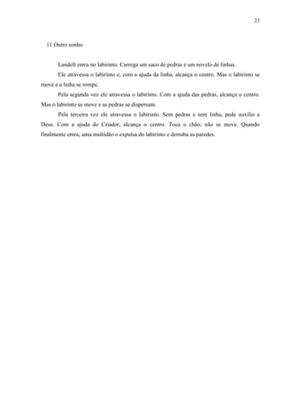 23



  11 Outro sonho


       Landell entra no labirinto. Carrega um saco de pedras e um novelo de linhas.
       Ele atravessa o labirinto e, com a ajuda da linha, alcança o centro. Mas o labirinto se
move e a linha se rompe.
       Pela segunda vez ele atravessa o labirinto. Com a ajuda das pedras, alcança o centro.
Mas o labirinto se move e as pedras se dispersam.
       Pela terceira vez ele atravessa o labirinto. Sem pedras e sem linha, pede auxílio a
Deus. Com a ajuda do Criador, alcança o centro. Toca o chão; não se move. Quando
finalmente entra, uma multidão o expulsa do labirinto e derruba as paredes.
 