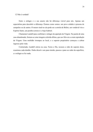 24



  12 Não é verdade!


       Entre o milagre e o seu anseio não há diferença visível para nós. Apenas um
especialista para descobrir a diferença. Éramos como somos: um povo crédulo à procura de
campeões ou de santos. O menor sinal no céu pode ser a estrela de Belém, um vendaval vira o
Espírito Santo, um pombo-correio é o Anjo Gabriel.
       Chamaram Landell para confirmar o milagre da aparição da Virgem. Na janela de uma
casa abandonada, formou-se uma imagem colorida difusa, que aos fiéis era a exata reprodução
da Virgem. Uma multidão irrompeu ao local, e o suposto proprietário começou a cobrar
ingresso pela visão.
       Contrariado, Landell entrou na casa. Furou a fila, recusou a mão do suposto dono,
examinou cada detalhe. Pediu álcool e um pano úmido, passou o pano ao redor da superfície,
e o milagre se fez nada.
 