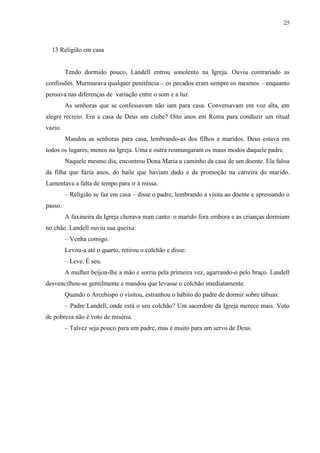 25



  13 Religião em casa


         Tendo dormido pouco, Landell entrou sonolento na Igreja. Ouviu contrariado as
confissões. Murmurava qualquer penitência – os pecados eram sempre os mesmos – enquanto
pensava nas diferenças de variação entre o som e a luz.
         As senhoras que se confessavam não iam para casa. Conversavam em voz alta, em
alegre recreio. Era a casa de Deus um clube? Oito anos em Roma para conduzir um ritual
vazio.
         Mandou as senhoras para casa, lembrando-as dos filhos e maridos. Deus estava em
todos os lugares, menos na Igreja. Uma e outra resmungaram os maus modos daquele padre.
         Naquele mesmo dia, encontrou Dona Maria a caminho da casa de um doente. Ela falou
da filha que fazia anos, do baile que haviam dado e da promoção na carreira do marido.
Lamentava a falta de tempo para ir à missa.
         – Religião se faz em casa – disse o padre, lembrando a visita ao doente e apressando o
passo.
         A faxineira da Igreja chorava num canto: o marido fora embora e as crianças dormiam
no chão. Landell ouviu sua queixa:
         – Venha comigo.
         Levou-a até o quarto, retirou o colchão e disse:
         – Leve. É seu.
         A mulher beijou-lhe a mão e sorriu pela primeira vez, agarrando-o pelo braço. Landell
desvencilhou-se gentilmente e mandou que levasse o colchão imediatamente.
         Quando o Arcebispo o visitou, estranhou o hábito do padre de dormir sobre tábuas:
         – Padre Landell, onde está o seu colchão? Um sacerdote da Igreja merece mais. Voto
de pobreza não é voto de miséria.
         – Talvez seja pouco para um padre, mas é muito para um servo de Deus.
 