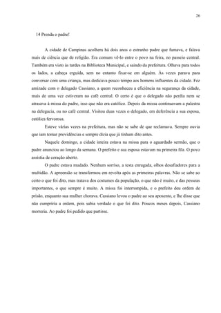 26



  14 Prenda o padre!


       A cidade de Campinas acolhera há dois anos o estranho padre que fumava, e falava
mais de ciência que de religião. Era comum vê-lo entre o povo na feira, no passeio central.
Também era visto às tardes na Biblioteca Municipal, e saindo da prefeitura. Olhava para todos
os lados, a cabeça erguida, sem no entanto fixar-se em alguém. Às vezes parava para
conversar com uma criança, mas dedicava pouco tempo aos homens influentes da cidade. Fez
amizade com o delegado Cassiano, a quem reconheceu a eficiência na segurança da cidade,
mais de uma vez estiveram no café central. O certo é que o delegado não perdia nem se
atrasava à missa do padre, isso que não era católico. Depois da missa continuavam a palestra
na delegacia, ou no café central. Visitou duas vezes o delegado, em deferência a sua esposa,
católica fervorosa.
       Esteve várias vezes na prefeitura, mas não se sabe de que reclamava. Sempre ouvia
que iam tomar providências e sempre dizia que já tinham dito antes.
       Naquele domingo, a cidade inteira estava na missa para o aguardado sermão, que o
padre anunciou ao longo da semana. O prefeito e sua esposa estavam na primeira fila. O povo
assistia de coração aberto.
       O padre estava mudado. Nenhum sorriso, a testa enrugada, olhos desafiadores para a
multidão. A apreensão se transformou em revolta após as primeiras palavras. Não se sabe ao
certo o que foi dito, mas tratava dos costumes da população, o que não é muito, e das pessoas
importantes, o que sempre é muito. A missa foi interrompida, e o prefeito deu ordem de
prisão, enquanto sua mulher chorava. Cassiano levou o padre ao seu aposento, e lhe disse que
não cumpriria a ordem, pois sabia verdade o que foi dito. Poucos meses depois, Cassiano
morreria. Ao padre foi pedido que partisse.
 