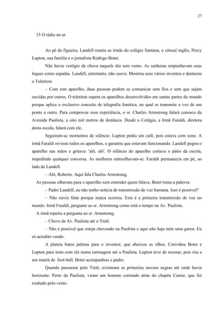 27



  15 O rádio no ar


       Ao pé da figueira, Landell reuniu as irmãs do colégio Santana, o cônsul inglês, Percy
Lupton, sua família e o jornalista Rodrigo Botet.
       Não havia vestígio de chuva naquele dia sem vento. As senhoras empunhavam seus
leques como espadas. Landell, entretanto, não suava. Mostrou seus vários inventos e destacou
o Teletiton:
       – Com este aparelho, duas pessoas podem se comunicar sem fios e sem que sejam
ouvidas por outros. O teletiton supera os aparelhos desenvolvidos em outras partes do mundo
porque aplica o exclusivo conceito de telegrafia fonética, no qual se transmite a voz de um
ponto a outro. Para comprovar essa experiência, o sr. Charles Armstrong falará conosco da
Avenida Paulista, a oito mil metros de distância. Desde o Colégio, a Irmã Faraldi, diretora
desta escola, falará com ele.
       Seguiram-se momentos de silêncio. Lupton pediu um café, pois estava com sono. A
irmã Faraldi revisou todos os aparelhos, e garantiu que estavam funcionando. Landell pegou o
aparelho nas mãos e gritava: 'alô, alô'. O silêncio do aparelho cortava o pátio da escola,
impedindo qualquer conversa. As mulheres entreolhavam-se. Faraldi permanecia em pé, ao
lado de Landell.
       – Alô, Roberto. Aqui fala Charles Armstrong.
  As pessoas olhavam para o aparelho sem entender quem falava. Botet toma a palavra:
       – Padre Landell, eu não tenho notícia de transmissão de voz humana. Isso é possível?
       – Não ouviu falar porque nunca ocorreu. Esta é a primeira transmissão de voz no
mundo. Irmã Faraldi, pergunte ao sr. Armstrong como está o tempo na Av. Paulista.
  A irmã repetiu a pergunta ao sr. Armstrong.
       – Chove da Av. Paulista até o Tietê.
       – Não é possível que esteja chovendo na Paulista e aqui não haja nem uma garoa. Eu
só acredito vendo.
       A plateia bateu palmas para o inventor, que abaixou os olhos. Convidou Botet e
Lupton para irem com ele numa carruagem até a Paulista. Lupton teve de recusar, pois iria a
um match de foot-ball. Botet acompanhou o padre.
       Quando passaram pelo Tietê, avistaram as primeiras nuvens negras até onde havia
horizonte. Perto da Paulista, viram um homem correndo atrás do chapéu Castor, que foi
roubado pelo vento.
 