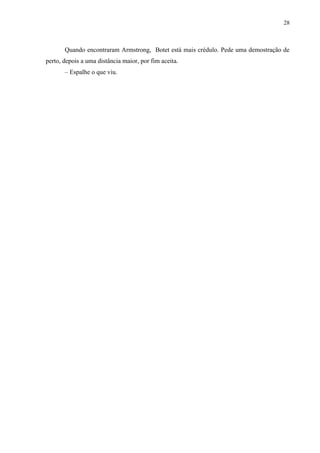 28



       Quando encontraram Armstrong, Botet está mais crédulo. Pede uma demostração de
perto, depois a uma distância maior, por fim aceita.
       – Espalhe o que viu.
 