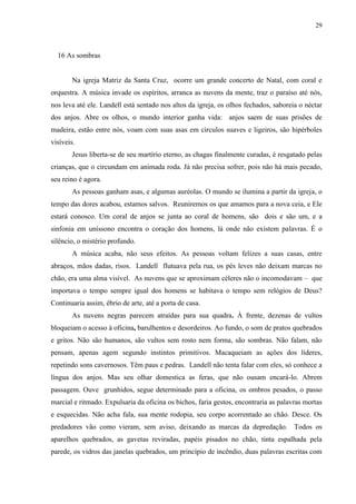 29



  16 As sombras


        Na igreja Matriz da Santa Cruz, ocorre um grande concerto de Natal, com coral e
orquestra. A música invade os espíritos, arranca as nuvens da mente, traz o paraíso até nós,
nos leva até ele. Landell está sentado nos altos da igreja, os olhos fechados, saboreia o néctar
dos anjos. Abre os olhos, o mundo interior ganha vida: anjos saem de suas prisões de
madeira, estão entre nós, voam com suas asas em círculos suaves e ligeiros, são hipérboles
visíveis.
        Jesus liberta-se de seu martírio eterno, as chagas finalmente curadas, é resgatado pelas
crianças, que o circundam em animada roda. Já não precisa sofrer, pois não há mais pecado,
seu reino é agora.
        As pessoas ganham asas, e algumas auréolas. O mundo se ilumina a partir da igreja, o
tempo das dores acabou, estamos salvos. Reuniremos os que amamos para a nova ceia, e Ele
estará conosco. Um coral de anjos se junta ao coral de homens, são dois e são um, e a
sinfonia em uníssono encontra o coração dos homens, lá onde não existem palavras. É o
silêncio, o mistério profundo.
        A música acaba, não seus efeitos. As pessoas voltam felizes a suas casas, entre
abraços, mãos dadas, risos. Landell flutuava pela rua, os pés leves não deixam marcas no
chão, era uma alma visível. As nuvens que se aproximam céleres não o incomodavam – que
importava o tempo sempre igual dos homens se habitava o tempo sem relógios de Deus?
Continuaria assim, ébrio de arte, até a porta de casa.
        As nuvens negras parecem atraídas para sua quadra. À frente, dezenas de vultos
bloqueiam o acesso à oficina, barulhentos e desordeiros. Ao fundo, o som de pratos quebrados
e gritos. Não são humanos, são vultos sem rosto nem forma, são sombras. Não falam, não
pensam, apenas agem segundo instintos primitivos. Macaqueiam as ações dos líderes,
repetindo sons cavernosos. Têm paus e pedras. Landell não tenta falar com eles, só conhece a
língua dos anjos. Mas seu olhar domestica as feras, que não ousam encará-lo. Abrem
passagem. Ouve grunhidos, segue determinado para a oficina, os ombros pesados, o passo
marcial e ritmado. Expulsaria da oficina os bichos, faria gestos, encontraria as palavras mortas
e esquecidas. Não acha fala, sua mente rodopia, seu corpo acorrentado ao chão. Desce. Os
predadores vão como vieram, sem aviso, deixando as marcas da depredação. Todos os
aparelhos quebrados, as gavetas reviradas, papéis pisados no chão, tinta espalhada pela
parede, os vidros das janelas quebrados, um princípio de incêndio, duas palavras escritas com
 