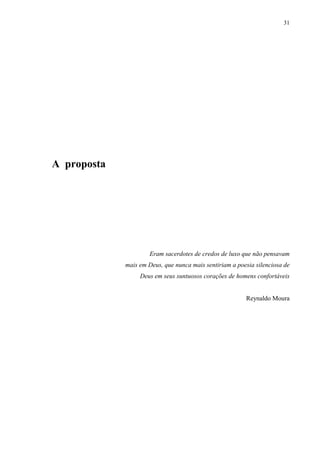 31




A proposta




                      Eram sacerdotes de credos de luxo que não pensavam
             mais em Deus, que nunca mais sentiriam a poesia silenciosa de
                  Deus em seus suntuosos corações de homens confortáveis


                                                         Reynaldo Moura
 
