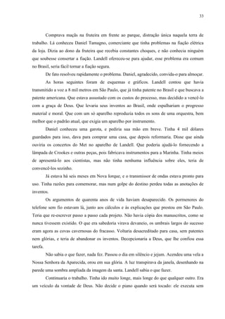 33



          Comprava maçãs na fruteira em frente ao parque, distração única naquela terra de
trabalho. Lá conheceu Daniel Tamagno, comerciante que tinha problemas na fiação elétrica
da loja. Dizia ao dono da fruteira que recebia constantes choques, e não conhecia ninguém
que soubesse consertar a fiação. Landell ofereceu-se para ajudar, esse problema era comum
no Brasil, seria fácil tornar a fiação segura.
          De fato resolveu rapidamente o problema. Daniel, agradecido, convida-o para almoçar.
          As horas seguintes foram de esquemas e gráficos. Landell contou que havia
transmitido a voz a 8 mil metros em São Paulo, que já tinha patente no Brasil e que buscava a
patente americana. Que estava assustado com os custos do processo, mas decidido a vencê-lo
com a graça de Deus. Que levaria seus inventos ao Brasil, onde espalhariam o progresso
material e moral. Que com um só aparelho reproduzia todos os sons de uma orquestra, bem
melhor que o padrão atual, que exigia um aparelho por instrumento.
          Daniel conheceu uma garota, e pediria sua mão em breve. Tinha 4 mil dólares
guardados para isso, dava para comprar uma casa, que depois reformaria. Disse que ainda
ouviria os concertos do Met no aparelho de Landell. Que poderia ajudá-lo fornecendo a
lâmpada de Crookes e outras peças, pois fabricava instrumentos para a Marinha. Tinha meios
de apresentá-lo aos cientistas, mas não tinha nenhuma influência sobre eles, teria de
convencê-los sozinho.
          Já estava há seis meses em Nova Iorque, e o transmissor de ondas estava pronto para
uso. Tinha razões para comemorar, mas num golpe do destino perdeu todas as anotações de
inventos.
          Os argumentos de quarenta anos de vida haviam desaparecido. Os pormenores do
telefone sem fio estavam lá, junto aos cálculos e às explicações que prestou em São Paulo.
Teria que re-escrever passo a passo cada projeto. Não havia cópia dos manuscritos, como se
nunca tivessem existido. O que era sabedoria virava devaneio, os umbrais largos do sucesso
eram agora as covas cavernosas do fracasso. Voltaria desacreditado para casa, sem patentes
nem glórias, e teria de abandonar os inventos. Decepcionaria a Deus, que lhe confiou essa
tarefa.
          Não sabia o que fazer, nada fez. Passou o dia em silêncio e jejum. Acendeu uma vela a
Nossa Senhora da Aparecida, orou em sua glória. A luz transpirava da janela, desenhando na
parede uma sombra ampliada da imagem da santa. Landell sabia o que fazer.
          Continuaria o trabalho. Tinha ido muito longe, mais longe do que qualquer outro. Era
um veículo da vontade de Deus. Não decide o piano quando será tocado: ele executa sem
 
