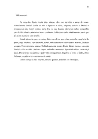 35



  18 Pneumonia


       Ao meio-dia, Daniel trazia leite, salame, pães com gergelim e carne de porco.
Normalmente Landell comia os pães e ignorava o resto, enquanto contava a Daniel o
progresso do dia. Daniel comia a parte dele e a sua, dizendo não haver melhor companhia
para dividir o lunch, pois falava bem e comia mal. Sabia que o padre não iria comer, sabia que
era assim mesmo o certo a fazer.
       Aquele dia seria como os outros. Entra na oficina sem avisar, estranha a ausência do
padre, larga ao chão a capa de chuva, espirra. Ouve um chiado vindo de trás da mesa, deve ser
um gato. Concentra-se no salame. O chiado aumenta, e mais. Daniel dá seis passos e encontra
Landell caído ao chão, cabelos e roupas molhados, o rastro da água ainda visível, uma maçã
caída. Daniel ergue sua cabeça, o padre não consegue falar. Engole o ar como se pedra, olhos
fechados, no peito vivo o sentimento da morte.
       Daniel carrega-o até o hospital, são oito quadras, poderiam ser oito léguas.
 