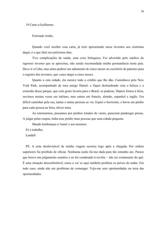 36



  19 Carta a Guilherme


       Estimado irmão,


       Quando você receber essa carta, já terei apresentado meus inventos aos cientistas
daqui, é o que farei nos próximos dias.
       Tive complicações de saúde, uma crise brônquica. Fui advertido pelo médico do
rigoroso inverno que se aproxima, não sendo recomendada minha permanência neste país.
Devo ir a Cuba, mas antes pedirei um adiamento de cinco meses no escritório de patentes para
o registro dos inventos, que vence daqui a cinco meses.
       Quanto a esta cidade, ela merece todo o crédito que lhe dão. Caminhava pelo New
York Park, acompanhado de meu amigo Daniel, e fiquei deslumbrado com a beleza e a
extensão desse parque, que com gosto levaria para o Brasil, se pudesse. Depois fomos à feira,
ouvimos muitas vozes em italiano, mas outras em francês, alemão, espanhol e inglês. Era
difícil caminhar pela rua, tantas e tantas pessoas se via. Espiei o horizonte, e havia um prédio
para cada pessoa na feira, talvez mais.
       Ao retornarmos, passamos por prédios lotados de varais, pareciam pandorgas presas.
A julgar pelas roupas, tinha esse prédio mais pessoas que uma cidade pequena.
       Mande lembranças à 'mana' e aos meninos
  Fé e trabalho,
  Landell


  PS. A nota desfavorável de minha viagem ocorreu logo após a chegada. Por ordens
superiores fui proibido de oficiar. Nenhuma razão foi-me dada para tão estranho ato. Parece
que houve um julgamento sumário e eu fui condenado à revelia – não sei exatamente do quê.
É uma situação desconfortável, estou a ver se aqui também proíbem os peixes de nadar. Em
todo caso, ainda não me proibiram de comungar. Vejo-me sem oportunidades na terra das
oportunidades.
 