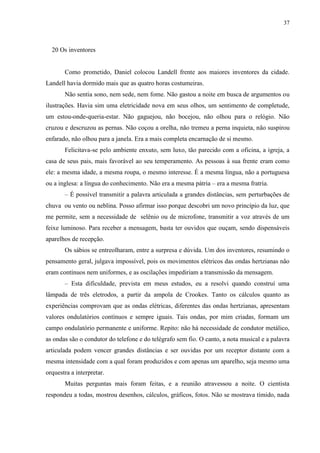 37



  20 Os inventores


       Como prometido, Daniel colocou Landell frente aos maiores inventores da cidade.
Landell havia dormido mais que as quatro horas costumeiras.
       Não sentia sono, nem sede, nem fome. Não gastou a noite em busca de argumentos ou
ilustrações. Havia sim uma eletricidade nova em seus olhos, um sentimento de completude,
um estou-onde-queria-estar. Não gaguejou, não bocejou, não olhou para o relógio. Não
cruzou e descruzou as pernas. Não coçou a orelha, não tremeu a perna inquieta, não suspirou
enfarado, não olhou para a janela. Era a mais completa encarnação de si mesmo.
       Felicitava-se pelo ambiente enxuto, sem luxo, tão parecido com a oficina, a igreja, a
casa de seus pais, mais favorável ao seu temperamento. As pessoas à sua frente eram como
ele: a mesma idade, a mesma roupa, o mesmo interesse. É a mesma língua, não a portuguesa
ou a inglesa: a língua do conhecimento. Não era a mesma pátria – era a mesma fratria.
       – É possível transmitir a palavra articulada a grandes distâncias, sem perturbações de
chuva ou vento ou neblina. Posso afirmar isso porque descobri um novo princípio da luz, que
me permite, sem a necessidade de selênio ou de microfone, transmitir a voz através de um
feixe luminoso. Para receber a mensagem, basta ter ouvidos que ouçam, sendo dispensáveis
aparelhos de recepção.
       Os sábios se entreolharam, entre a surpresa e dúvida. Um dos inventores, resumindo o
pensamento geral, julgava impossível, pois os movimentos elétricos das ondas hertzianas não
eram contínuos nem uniformes, e as oscilações impediriam a transmissão da mensagem.
       – Esta dificuldade, prevista em meus estudos, eu a resolvi quando construí uma
lâmpada de três eletrodos, a partir da ampola de Crookes. Tanto os cálculos quanto as
experiências comprovam que as ondas elétricas, diferentes das ondas hertzianas, apresentam
valores ondulatórios contínuos e sempre iguais. Tais ondas, por mim criadas, formam um
campo ondulatório permanente e uniforme. Repito: não há necessidade de condutor metálico,
as ondas são o condutor do telefone e do telégrafo sem fio. O canto, a nota musical e a palavra
articulada podem vencer grandes distâncias e ser ouvidas por um receptor distante com a
mesma intensidade com a qual foram produzidos e com apenas um aparelho, seja mesmo uma
orquestra a interpretar.
       Muitas perguntas mais foram feitas, e a reunião atravessou a noite. O cientista
respondeu a todas, mostrou desenhos, cálculos, gráficos, fotos. Não se mostrava tímido, nada
 