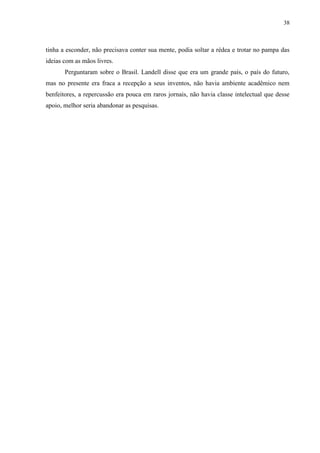 38



tinha a esconder, não precisava conter sua mente, podia soltar a rédea e trotar no pampa das
ideias com as mãos livres.
       Perguntaram sobre o Brasil. Landell disse que era um grande país, o país do futuro,
mas no presente era fraca a recepção a seus inventos, não havia ambiente acadêmico nem
benfeitores, a repercussão era pouca em raros jornais, não havia classe intelectual que desse
apoio, melhor seria abandonar as pesquisas.
 