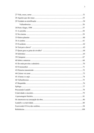 3



27 Vida, ossos, carne ............................................................................................................51
28 Aqueles que são maus .....................................................................................................53
29 Verdade ou mistificação ..................................................................................................54
        Vallumbrosius .............................................................................................................56
30 Porto Alegre, 1908 ..........................................................................................................57
31 A caixinha .......................................................................................................................58
32 No cinema .......................................................................................................................59
33 Outros planetas ................................................................................................................60
34 A sombra .........................................................................................................................61
35 O acidente ........................................................................................................................62
36 Terá pai a chuva? ............................................................................................................63
37 Quem gera as gotas de orvalho? .....................................................................................64
38 Sobrinhos .........................................................................................................................65
39 Catequese ........................................................................................................................67
40 Sobre a natureza ..............................................................................................................68
41 De onde provém a sabedoria ...........................................................................................70
42 O monsenhor ...................................................................................................................71
43 Primeira transmissão .......................................................................................................72
44 Celeste vai casar...............................................................................................................73
45 A besta e o anjo ...............................................................................................................74
46 Vallumbrosius .................................................................................................................75
47 Despedida ........................................................................................................................76
Epílogo..................................................................................................................................77
Procurando Landell ..............................................................................................................78
Criatividade e encontro.........................................................................................................79
A personagem literária..........................................................................................................81
Os intertextos na concepção da obra.....................................................................................86
Landell e a criatividade.........................................................................................................88
Escrevendo O livro das sombras...........................................................................................94
Referências..........................................................................................................................108
 