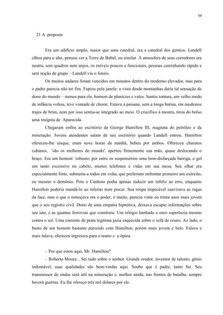 39



  21 A proposta


       Era um edifício amplo, maior que uma catedral, era a catedral dos gentios. Landell
olhou para o alto, pensou ver a Torre de Babel, ou similar. A atmosfera de seus corredores era
neutra, sem quadros nem anjos, os móveis poucos e funcionais, pessoas caminhando rápido e
sem noção de grupo – Landell viu o futuro.
       Os muitos andares foram vencidos em minutos dentro do moderno elevador, mas para
o padre parecia não ter fim. Espiou pela janela: a vista desde montanhas daria tal sensação de
dono do mundo – menos para ele, homem de planícies e vales. Sentiu tontura, um velho medo
de infância voltou, teve vontade de chorar. Estava à paisana, sem a longa batina, em modestos
trajes de brim, nem por isso sentia-se integrado ao meio. O crucifixo à mostra, tirou do bolso
uma insígnia de Aparecida.
       Chegaram enfim ao escritório de George Hamilton III, magnata do petróleo e da
mineração. Jovens atendentes saíam de seu escritório quando Landell entrou. Hamilton
ofereceu-lhe uísque, eram nove horas da manhã, bebeu por ambos. Ofereceu charutos
cubanos, 'são os melhores do mundo', apertou firmemente sua mão, quase deslocando o
braço. Era um homem robusto, por entre os suspensórios uma bem-disfarçada barriga, o gel
um tanto excessivo no cabelo, muitos telefones e vidas em sua mesa. Seu olhar era
especialmente forte, submetia a todos em volta, que preferiam enfrentar primeiro um exército,
ou mesmo o demônio. Pois o Canhoto podia apenas induzir um infeliz ao erro, enquanto
Hamilton poderia mandá-lo ao inferno num piscar. Sua roupa impecável suavizava as rugas
da face, mas o que o remoçava era o poder, e muito, parecia vinte ou trinta anos mais jovem
que o seu registro civil. Dono de uma empatia hipnótica, deixava escapar informações sobre
seu iate, e as quantas ferrovias que construiu. Um relógio banhado a ouro superluzia mesmo
contra o sol. Uma corrente de prata legítima jazia esquecida sobre o sofá de couro. Ao lado, o
busto de um homem bastante parecido com Hamilton, porém mais jovem e belo. Falava e
mais falava, ofereceu ingressos para o teatro e a ópera.


       – Por que estou aqui, Mr. Hamilton?
       – Roberto Moura... Sei tudo sobre o senhor. Grande orador, inventor de talento, gênio
indomável, suas qualidades são bem-vindas aqui. Soube que é padre, tanto faz. Seu
transmissor de ondas será útil na mineração e, melhor ainda, nas frentes de batalha, sempre
haverá guerras. Eu lhe ofereço três mil dólares por ele.
 