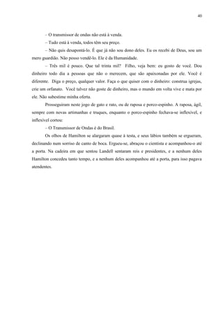40



       – O transmissor de ondas não está à venda.
       – Tudo está à venda, todos têm seu preço.
       – Não quis desapontá-lo. É que já não sou dono deles. Eu os recebi de Deus, sou um
mero guardião. Não posso vendê-lo. Ele é da Humanidade.
       – Três mil é pouco. Que tal trinta mil? Filho, veja bem: eu gosto de você. Dou
dinheiro todo dia a pessoas que não o merecem, que são apaixonadas por ele. Você é
diferente. Diga o preço, qualquer valor. Faça o que quiser com o dinheiro: construa igrejas,
crie um orfanato. Você talvez não goste de dinheiro, mas o mundo em volta vive e mata por
ele. Não subestime minha oferta.
       Prosseguiram neste jogo de gato e rato, ou de raposa e porco-espinho. A raposa, ágil,
sempre com novas artimanhas e truques, enquanto o porco-espinho fechava-se inflexível, e
inflexível cortou:
       – O Transmissor de Ondas é do Brasil.
       Os olhos de Hamilton se alargaram quase à testa, e seus lábios também se ergueram,
declinando num sorriso de canto de boca. Ergueu-se, abraçou o cientista e acompanhou-o até
a porta. Na cadeira em que sentou Landell sentaram reis e presidentes, e a nenhum deles
Hamilton concedeu tanto tempo, e a nenhum deles acompanhou até a porta, para isso pagava
atendentes.
 
