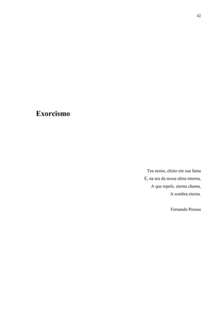 42




Exorcismo




             Teu nome, eleito em sua fama
            É, na ara da nossa alma interna,
               A que repele, eterna chama,
                          A sombra eterna.


                          Fernando Pessoa
 