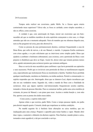 45




  24 O exorcismo


       Tempos atrás realizei um exorcismo, padre Mello. Se o fizesse agora estaria
contrariando meus superiores? Talvez não, se fosse ex caridade, como simples sacerdote, e
não ex officio, como exorcista.
       A verdade é que, com autorização do bispo, iniciei um exorcismo que era bem-
sucedido até que os malditos membros da seita espiritista começaram a criar caso, e o bispo
entendeu que não era o momento adequado. Nem ele mandou que me afastasse daquela casa,
nem eu lhe perguntei tal coisa, para não aborrecê-lo.
       Como as pessoas da casa permanecessem doentes, continuei frequentando a casa de
Dona Rosa, que sofre de nervos, e de seu Manuel, o marido. A pequena Emília continuava
com crises agudas, e os pais solicitaram que eu interviesse como simples padre. Disse que
ajudaria a combater o fenômeno sobrenatural, caso existisse, com a permissão de Deus e sem
prejuízo à obediência que devo ao bispo. Assim foi, deixei claro que tomaria postura menos
ativa, agindo unicamente para esclarecer pontos que restaram ambíguos.
       Deus se serviu de meu sacerdócio para confirmar o que havia prometido aos apóstolos
e seus sucessores. Proibi que os invisíveis sem permissão de Deus se manifestassem naquela
casa, especialmente que molestassem física ou moralmente a família. Também ficava proibida
qualquer manifestação, mecânica ou fantástica, na minha ausência. Permiti a comunicação e o
espírito respondeu que sim. Interrogado, disse que se chamava Luci, depois reconheceu que
não era seu verdadeiro nome. Segundo ele, vinha a mando de Deus com a finalidade de
esclarecer, disse que alguns espíritos mal-intencionados frequentavam sessões espíritas,
tomando a forma de pessoas falecidas. Para se comunicar melhor, pediu uma caixa metálica já
existente, de posse de Manuel, e um piano para tocar. Aceitou a minha benção e, com mão
fria, apertou com as pontas dos dedos meus dedos.
       – Como assim, o espírito tinha mão?
       Apenas relato o que ocorreu, padre Melo. Como o tempo passasse rápido, me pediu
para dormir naquele quarto. Consenti, desde que respeitasse as minhas condições.
       Na manhã seguinte fui à funilaria fazer alterações na caixa metálica, que era
inadequada para uma criança. Preparei o aparelho para tomar banhos a vapor. Mandei abrir
duas vigias, e aumentei o diâmetro da abertura superior. Para finalizar, mandei pintar a caixa,
tornando-a mais agradável, e dei por concluído o serviço.
 