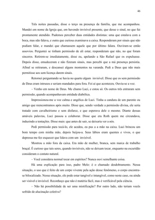 46



       Três noites passadas, disse o terço na presença da família, que me acompanhou.
Mandei em nome da Igreja que, em havendo invisível presente, que desse o sinal, no que fui
prontamente atendido. Pudemos perceber duas entidades distintas: uma que estalava com a
boca, mas não falava, e outra que curiosa examinava a caixa. Responderam por sinais que não
podiam falar, e mandei que chamassem aquele que por último falara. Ouviram-se então
assovios. Perguntei se tinham permissão de ali estar, responderam que não, no que foram
sinceros. Retirem-se imediatamente, disse eu, apelando a São Rafael que os expulsasse.
Depois disso, emudeceram e não fizeram sinais, mas percebi que a má presença persistia.
Afinal se retiraram, e descansei alguns momentos na varanda. Pedi a Deus que não mais
permitisse aos sem licença darem sinais.
       Retornei perguntando se havia no quarto algum invisível. Disse que os sem permissão
de Deus eram intrusos e seriam mandados para fora. Foi aí que aconteceu. Ouviu-se a voz.
       – Venho em nome de Deus. Me chamo Luci, e estou só. Os outros três entraram sem
permissão, quando acompanhavam entidade diabólica.
       Impressionou-me a voz calma e angélica de Luci. Tinha a candura de um parente ou
amigo que reencontramos após muito. Disse que, sendo verdade a permissão divina, ele seria
tratado com cavalheirismo e sem disfarce, e que esperava dele o mesmo. Diante dessas
amáveis palavras, Luci passou a colaborar. Disse que era Roth quem me circundava,
induzindo a tentações. Disse mais: que antes de sair, se deixaria ver a nós.
       Pedi permissão para tocá-lo, ele acedeu, eu pus a a mão na caixa. Luci brincou um
bom tempo com minha mão, depois beijou-a. Seus lábios eram quentes e vivos, o que
depressa me fez esquecer que lidava com um invisível.
       Mostrou a mão fora da caixa. Era mão de mulher, branca, sem marca de trabalho
braçal. É curioso que tais seres, quando invisíveis, não se deixam tocar, enquanto na escuridão
consideram o contato natural.
       – Você considera normal tocar em espíritos? Nunca ouvi semelhante coisa.
       Há uma explicação para isso, padre Melo: é o chamado desdobramento. Nessa
situação, o uso que é feito de um corpo vivente pela ação desse fenômeno, o corpo encontra-
se bilocalizado. Nessa situação, ele pode estar tangível e intangível, como neste caso, ou ainda
ser visível e invisível. Reconheço que não é matéria fácil, mas é verificável pela ciência.
       – Não há possibilidade de ser uma mistificação? Por outro lado, não teriam vocês
sofrido de alucinação coletiva?
 