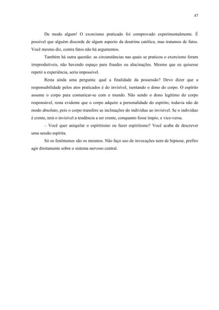 47



       De modo algum! O exorcismo praticado foi comprovado experimentalmente. É
possível que alguém discorde de algum aspecto da doutrina católica, mas tratamos de fatos.
Você mesmo diz, contra fatos não há argumentos.
       Também há outra questão: as circunstâncias nas quais se praticou o exorcismo foram
irreprodutíveis, não havendo espaço para fraudes ou alucinações. Mesmo que eu quisesse
repetir a experiência, seria impossível.
       Resta ainda uma pergunta: qual a finalidade da possessão? Devo dizer que a
responsabilidade pelos atos praticados é do invisível, isentando o dono do corpo. O espírito
assume o corpo para comunicar-se com o mundo. Não sendo o dono legítimo do corpo
responsável, resta evidente que o corpo adquire a personalidade do espírito, todavia não de
modo absoluto, pois o corpo transfere as inclinações do indivíduo ao invisível. Se o indivíduo
é crente, terá o invisível a tendência a ser crente, conquanto fosse ímpio, e vice-versa.
       – Você quer aniquilar o espiritismo ou fazer espiritismo? Você acaba de descrever
uma sessão espírita.
       Só os fenômenos são os mesmos. Não faço uso de invocações nem de hipnose, prefiro
agir diretamente sobre o sistema nervoso central.
 
