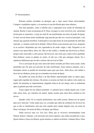48



  25 Atormentadores


          Retomei minhas atividades na paróquia, que a rigor nunca foram interrompidas.
Cumpria o expediente regular, e só retornava à casa dos Rocha após meus afazeres.
          Sete dias passados, voltei à referida casa e empreendi nova sessão de libertação da
menina. Recitei o terço na presença de D. Rosa, invoquei os seres invisíveis com permissão
divina para se comunicar, e exigi um sinal de sua manifestação em nome do poder da Igreja.
O sinal veio de forma muito modificada, logo percebi que não era o invisível principal, e sim
intrusos que queriam mistificar. O principal só vem após horas de sono profundo do indivíduo
marcado, e a menina recém havia deitado. Ofereci flores como presente para Luci, perguntei
se as aceitava. Respondeu que sim, agarrando-as de modo vulgar e rude. Perguntei se era
mesmo Luci quem falava, disse sim. Mas eu não confiei, e mandei que devolvesse as flores,
porque eram reservadas a outra pessoa. Devolveu-as, mas notei que a haste estava quebrada.
Para disfarçar, reuniu as pétalas no centro. Já não era a flor que entreguei intacta. Foi a
espantosa indiferença que me deu a certeza: não era Luci ao falar.
          Tive a convicção de que estes seres não foram enviados por Deus nesta sessão, senão
permitidos por Ele para nos prevenir de toda mistificação. Eram intrusos portanto, mas a
hierarquia celeste os proibia de incomodar quem quer que fosse. Além disso, eles tinham o
dever de me obedecer, posto que eu comandava em nome da Igreja.
          De joelhos em nome de Deus e de São Rafael, representando todos os santos anjos,
roguei pela expulsão dos intrusos. De pronto se escutou um bater de cadeira e três estalos na
janela. Os presentes se impacientaram, julgando tratar-se de um ataque, mas se acalmaram
após eu garantir que tudo corria bem.
          O que seguiu foi um silêncio profundo. A calmaria havia voltado àquela casa. Como
tudo estava bem, nos retiramos do quarto, dando ocasião para dona Rosa acalmar-se dos
nervos.
          Quando voltei, fiz as orações preliminares, mas nada ocorreu. Retirei-me do quarto
para novo intervalo. Voltei ainda uma vez, avisando que sabia da existência de invisível ali,
que se não se manifestasse seria por mim expulso para sempre daquela casa, em nome de
Deus e da Igreja. Em nome de Deus e da Igreja, que falasse.
          Então ouviu-se uma voz. Era Luci. Disse que os invisíveis atormentadores eram
Demon, Kalcer e Satanás, e ali estiveram até serem expulsos, mas ainda circundavam a casa.
Quem estalava a boca era Demon, quem arrastava a cadeira era Kalcer e Satanás falava. Deus
 