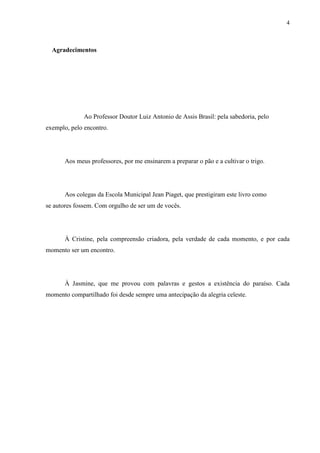 4



  Agradecimentos




              Ao Professor Doutor Luiz Antonio de Assis Brasil: pela sabedoria, pelo
exemplo, pelo encontro.




       Aos meus professores, por me ensinarem a preparar o pão e a cultivar o trigo.




       Aos colegas da Escola Municipal Jean Piaget, que prestigiram este livro como
se autores fossem. Com orgulho de ser um de vocês.




       À Cristine, pela compreensão criadora, pela verdade de cada momento, e por cada
momento ser um encontro.




       À Jasmine, que me provou com palavras e gestos a existência do paraíso. Cada
momento compartilhado foi desde sempre uma antecipação da alegria celeste.
 