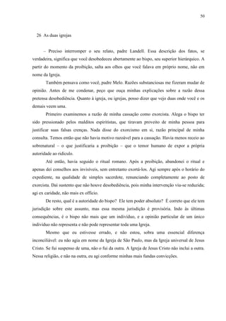 50



  26 As duas igrejas


      – Preciso interromper o seu relato, padre Landell. Essa descrição dos fatos, se
verdadeira, significa que você desobedeceu abertamente ao bispo, seu superior hierárquico. A
partir do momento da proibição, salta aos olhos que você falava em próprio nome, não em
nome da Igreja.
       Também pensava como você, padre Melo. Razões substanciosas me fizeram mudar de
opinião. Antes de me condenar, peço que ouça minhas explicações sobre a razão dessa
pretensa desobediência. Quanto à igreja, ou igrejas, posso dizer que vejo duas onde você e os
demais veem uma.
       Primeiro examinemos a razão de minha cassação como exorcista. Alega o bispo ter
sido pressionado pelos malditos espiritistas, que tiravam proveito de minha pessoa para
justificar suas falsas crenças. Nada disse do exorcismo em si, razão principal de minha
consulta. Temos então que não havia motivo razoável para a cassação. Havia menos receio ao
sobrenatural – o que justificaria a proibição – que o temor humano de expor a própria
autoridade ao ridículo.
       Até então, havia seguido o ritual romano. Após a proibição, abandonei o ritual e
apenas dei conselhos aos invisíveis, sem entretanto exortá-los. Agi sempre após o horário do
expediente, na qualidade de simples sacerdote, renunciando completamente ao posto de
exorcista. Daí sustento que não houve desobediência, pois minha intervenção viu-se reduzida;
agi ex caridade, não mais ex officio.
       De resto, qual é a autoridade do bispo? Ele tem poder absoluto? É correto que ele tem
jurisdição sobre este assunto, mas essa mesma jurisdição é provisória. Indo às últimas
consequências, é o bispo não mais que um indivíduo, e a opinião particular de um único
indivíduo não representa e não pode representar toda uma Igreja.
       Mesmo que eu estivesse errado, e não estou, sobra uma essencial diferença
inconciliável: eu não agia em nome da Igreja de São Paulo, mas da Igreja universal de Jesus
Cristo. Se fui suspenso de uma, não o fui da outra. A Igreja de Jesus Cristo não inclui a outra.
Nessa religião, e não na outra, eu agi conforme minhas mais fundas convicções.
 