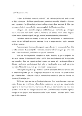 51



  27 Vida, ossos e carne


       Eu parei no momento em que ia falar com Luci. Portava-se como uma dama, aceitou
as flores e começou a desfolhar um malmequer, repetindo a conhecida brincadeira: bem-me-
quer, malmequer. Na última pétala, pronunciou bem-me-quer. Pelo seu modo de falar, era a
nós que se referia. A menina Emilia via apenas a pétala desfolhando-se sozinha.
       Entreguei a ela o pianinho comprado em São Paulo, e o martelinho que servia para
tocá-lo. Luci com bons modos aceitou o pianinho e sem demora tocou o bitu. Dispus a
cadeira o mais distante que pude para que, ao tocar, mostrasse a maior parte do braço.
       Luci tocou o bitu com mestria, e disse que nos acompanharia se começássemos a
cantar. Sua rara habilidade ao piano, sua graça, elevou os nossos espíritos e me fez perguntar
se não era um anjo.
       Pudemos apreciar bem sua mão enquanto tocava. Era cor de bronze, muito bem feita,
as unhas aparadas, dedos compridos e torneados. Pude ver e tocar, asseguro que havia vida,
ossos e carne naquela mão, como a mão de qualquer um na sala.
       Pediu um anel de presente, recebendo de mim a promessa de que o compraria. Eu
precisava, contudo, da medida de seu dedo e ofereci outro anel para tomar essa medida. Pôs o
anel no dedo, e disse que o usaria, e ainda o outro, mas apenas ali, e ao desmaterializar-se
deixaria o anel como uma lembrança. Quis saber se ela não podia levar o anel, mas evitou
responder. Não insisti nisso, posto que meu objetivo era agora outro.
       Fiz meu primeiro pedido: que mostrasse seu rosto perante nós. Primeiro recusou, como
eu insistisse respondeu que não faria porque era capaz de nos assustar. Foi quando eu falei
que a cobrisse toda a cabeça e o rosto, e o descobrisse aos poucos, para não assustar. Ela
gostou da ideia e disse sim.
       Dei-lhe um pano, que ela enrolou demoradamente. Após longo intervalo, rasgou um
pedaço do pano que envolvia sua cabeça. Então pudemos ver seu nariz, que era de tamanho
regular e da mesma cor da mão. Interessada pela cena, a menina referiu que via o pano
levantar e baixar, mas não via a pessoa ou suas mãos. Confirmei que ela via apenas o pano, a
exemplo da flor que para ela se desfolhava sozinha. Nesse instante, Luci cobriu o nariz e disse
que não iria continuar.
 